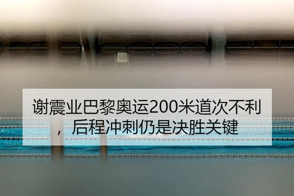 谢震业巴黎奥运200米道次不利，后程冲刺仍是决胜关键